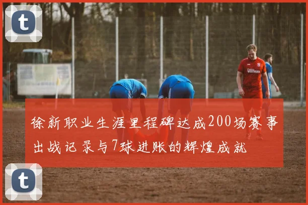 徐新职业生涯里程碑达成200场赛事出战记录与7球进账的辉煌成就