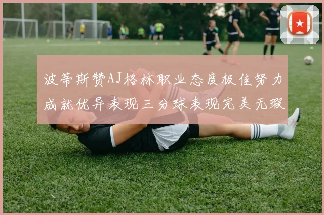 波蒂斯赞AJ格林职业态度极佳努力成就优异表现三分球表现完美无瑕