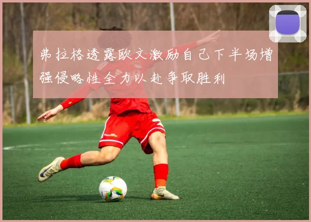 弗拉格透露欧文激励自己下半场增强侵略性全力以赴争取胜利