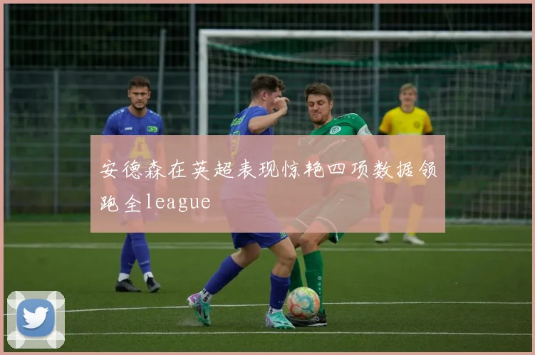 安德森在英超表现惊艳四项数据领跑全league